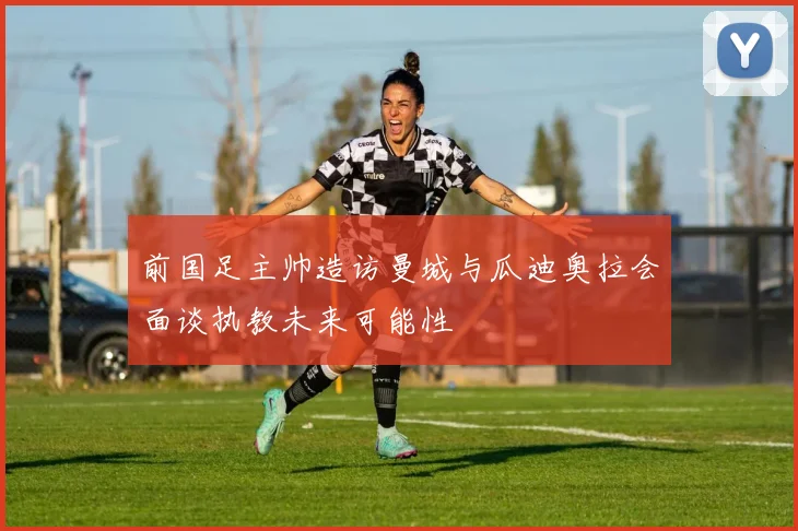 前国足主帅造访曼城与瓜迪奥拉会面谈执教未来可能性