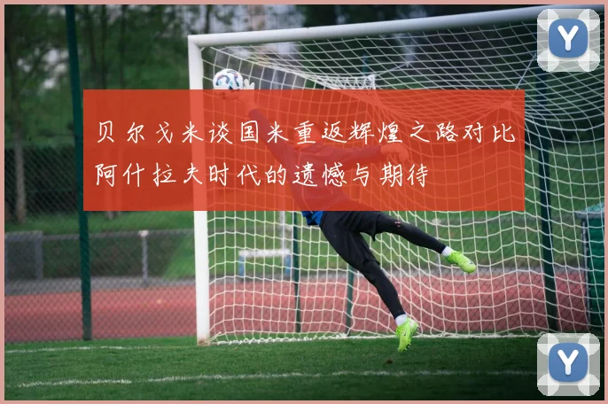 贝尔戈米谈国米重返辉煌之路对比阿什拉夫时代的遗憾与期待