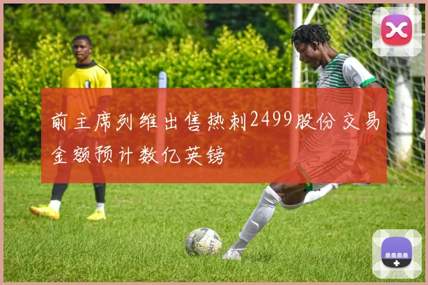 前主席列维出售热刺2499股份交易金额预计数亿英镑