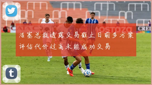 活塞总裁透露交易截止日前多方案评估代价过高未能成功交易
