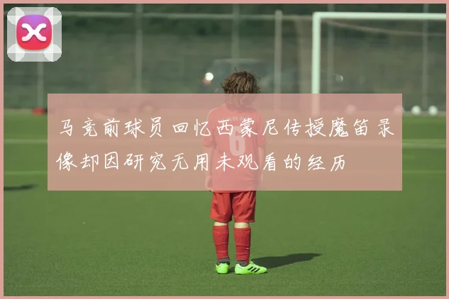 马竞前球员回忆西蒙尼传授魔笛录像却因研究无用未观看的经历