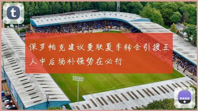 保罗帕克建议曼联夏季转会引援五人中后场补强势在必行