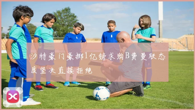 沙特豪门豪掷1亿镑求购B费曼联态度坚决直接拒绝