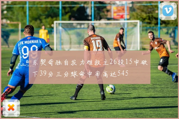 东契奇独自发力难救主26投15中砍下39分三分球命中率高达545
