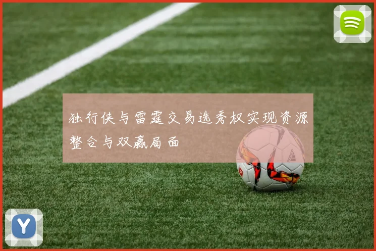 独行侠与雷霆交易选秀权实现资源整合与双赢局面