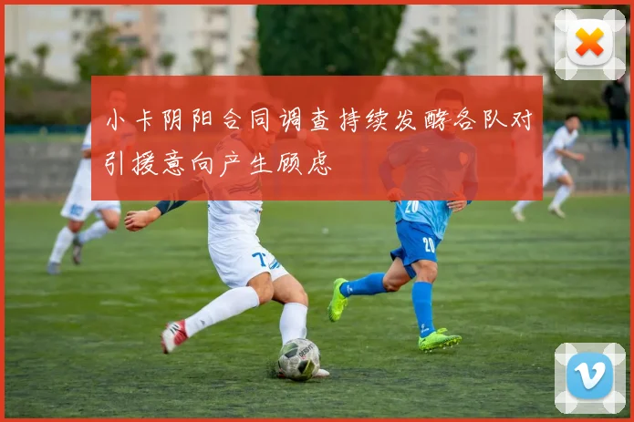 小卡阴阳合同调查持续发酵各队对引援意向产生顾虑