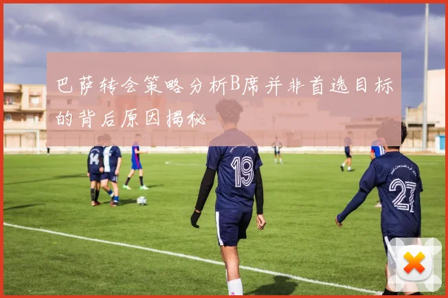 巴萨转会策略分析B席并非首选目标的背后原因揭秘