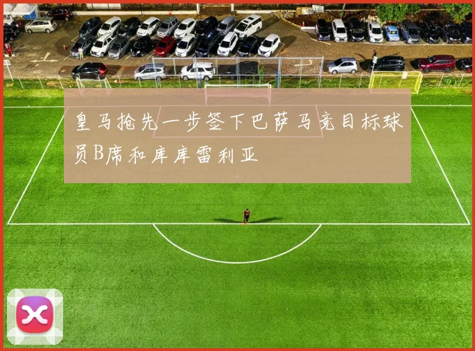 皇马抢先一步签下巴萨马竞目标球员B席和库库雷利亚