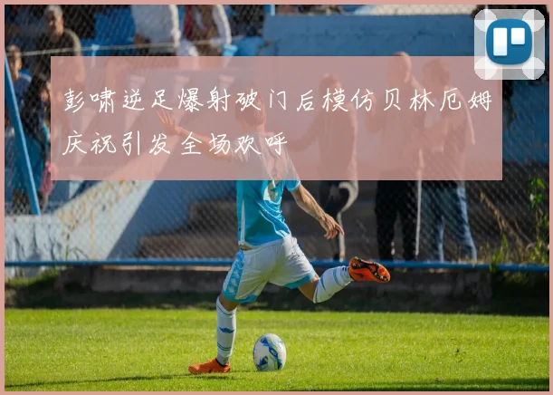 彭啸逆足爆射破门后模仿贝林厄姆庆祝引发全场欢呼