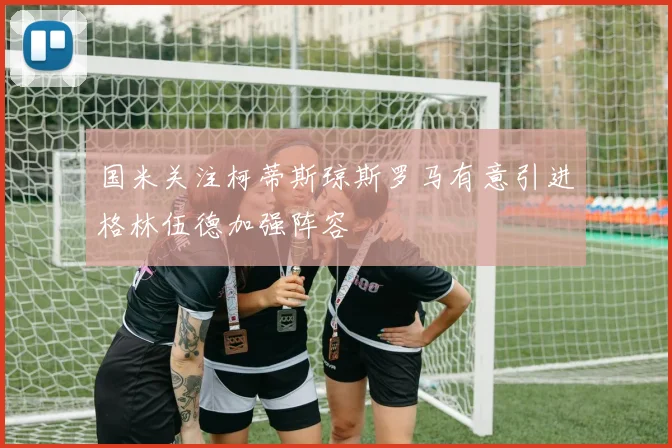 国米关注柯蒂斯琼斯罗马有意引进格林伍德加强阵容