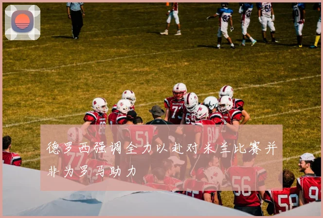 德罗西强调全力以赴对米兰比赛并非为罗马助力