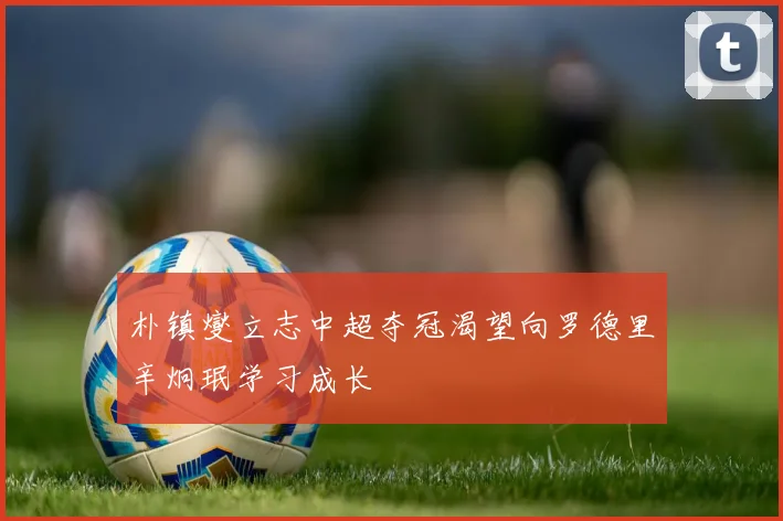 朴镇燮立志中超夺冠渴望向罗德里辛炯珉学习成长