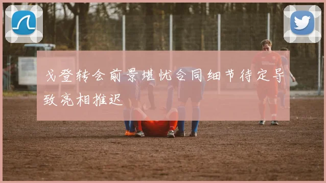 戈登转会前景堪忧合同细节待定导致亮相推迟