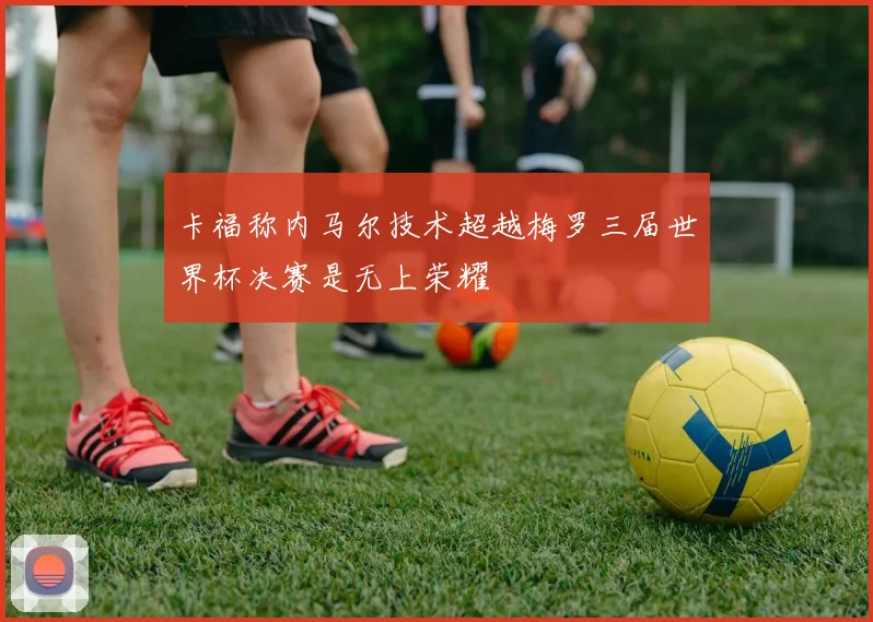 卡福称内马尔技术超越梅罗三届世界杯决赛是无上荣耀