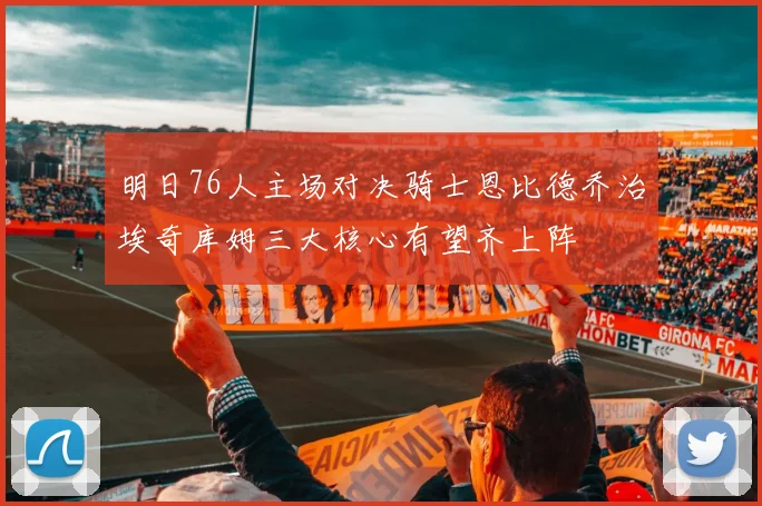 明日76人主场对决骑士恩比德乔治埃奇库姆三大核心有望齐上阵