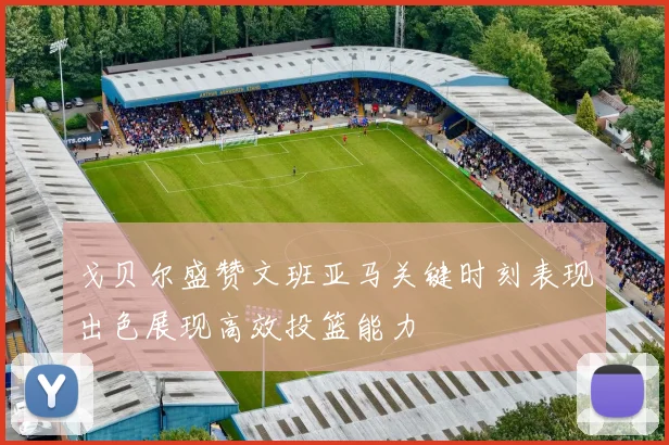 戈贝尔盛赞文班亚马关键时刻表现出色展现高效投篮能力