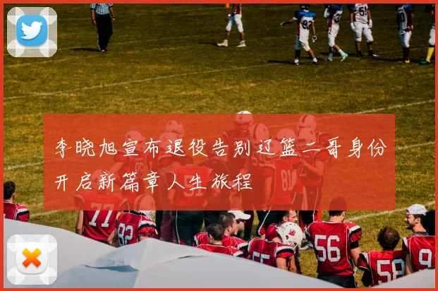 李晓旭宣布退役告别辽篮二哥身份开启新篇章人生旅程